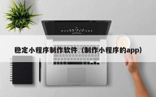 岳阳稳定小程序制作软件（制作小程序的app）