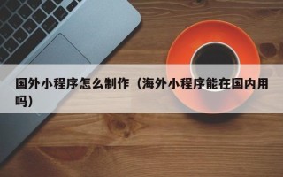 岳阳国外小程序怎么制作（海外小程序能在国内用吗）
